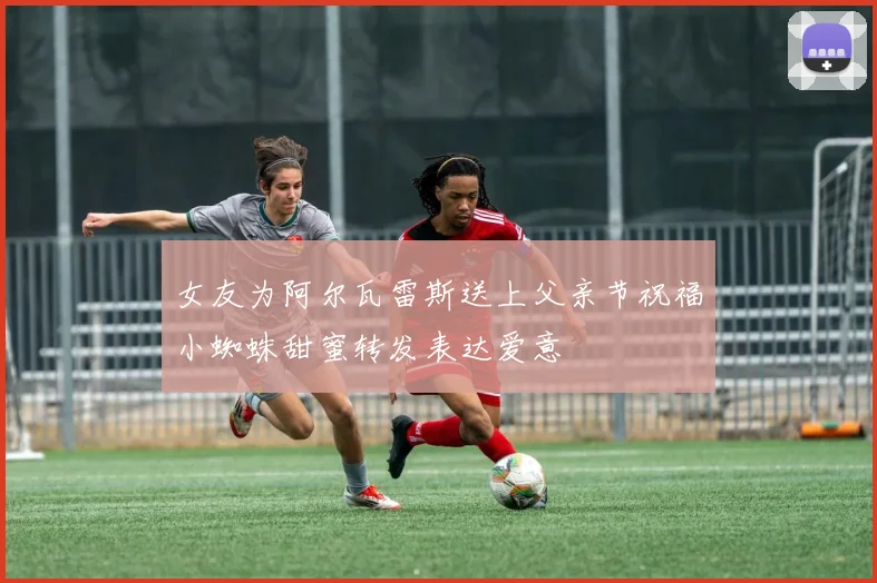 女友为阿尔瓦雷斯送上父亲节祝福小蜘蛛甜蜜转发表达爱意