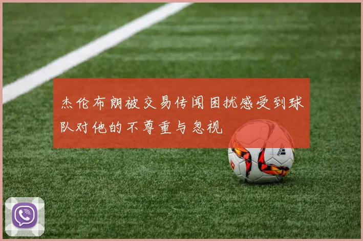 杰伦布朗被交易传闻困扰感受到球队对他的不尊重与忽视