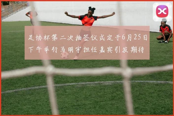 足协杯第二次抽签仪式定于6月25日下午举行马明宇担任嘉宾引发期待