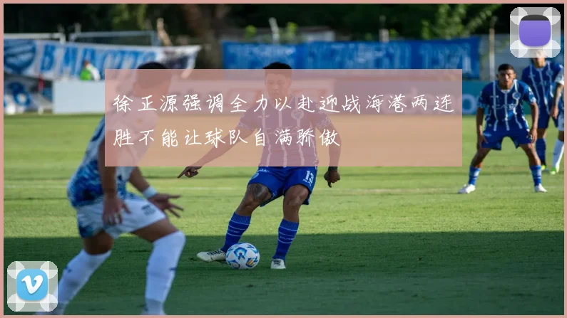 徐正源强调全力以赴迎战海港两连胜不能让球队自满骄傲