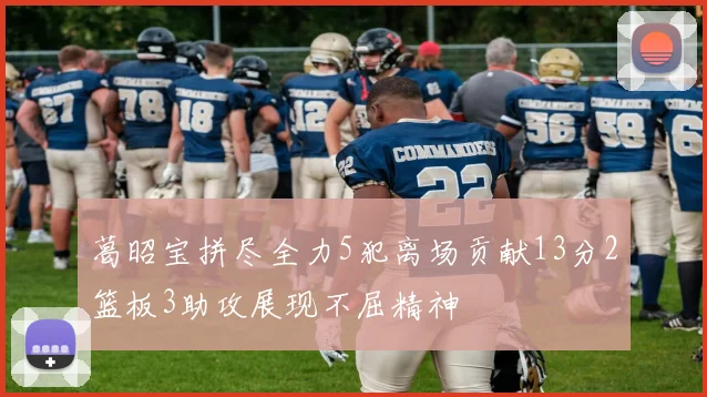 葛昭宝拼尽全力5犯离场贡献13分2篮板3助攻展现不屈精神