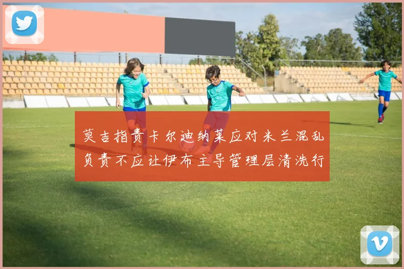 莫吉指责卡尔迪纳莱应对米兰混乱负责不应让伊布主导管理层清洗行动