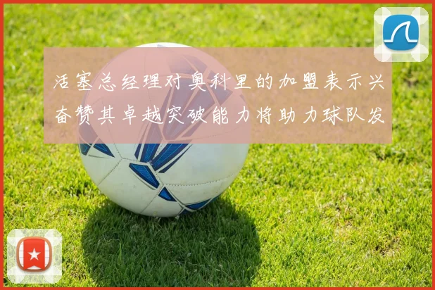 活塞总经理对奥科里的加盟表示兴奋赞其卓越突破能力将助力球队发展