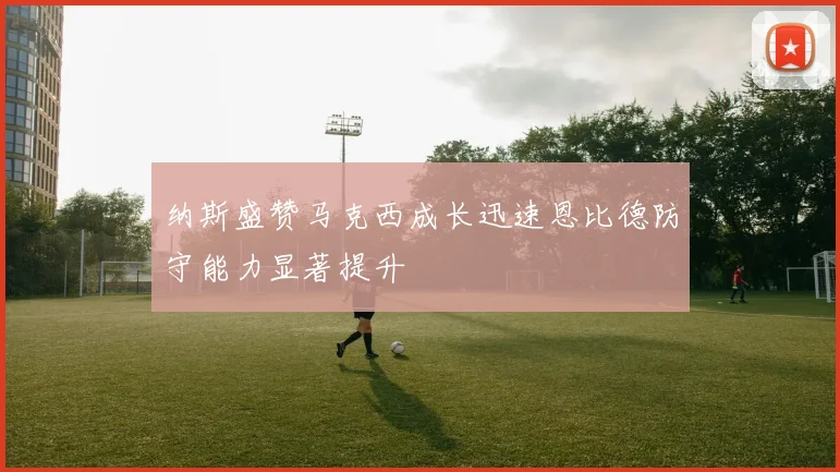 纳斯盛赞马克西成长迅速恩比德防守能力显著提升