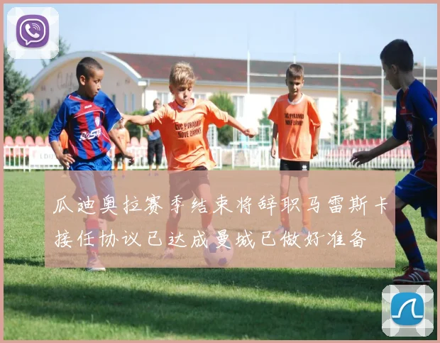 瓜迪奥拉赛季结束将辞职马雷斯卡接任协议已达成曼城已做好准备