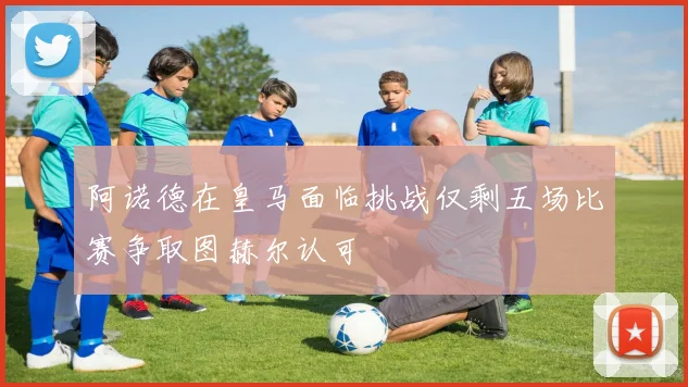 阿诺德在皇马面临挑战仅剩五场比赛争取图赫尔认可