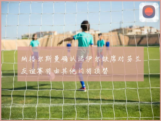 纳格尔斯曼确认诺伊尔缺席对芬兰友谊赛将由其他门将顶替