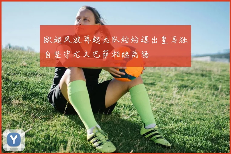 欧超风波再起九队纷纷退出皇马独自坚守尤文巴萨相继离场