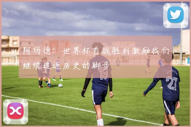 阿玛德：世界杯首战胜利激励我们继续追逐历史的脚步