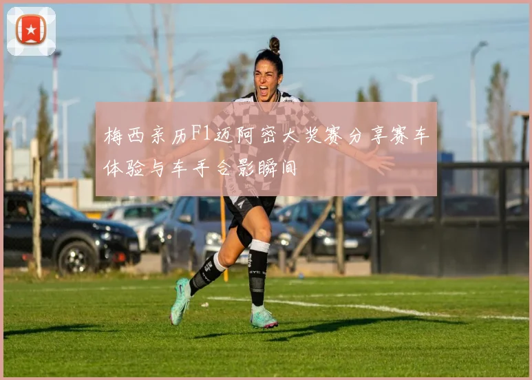 梅西亲历F1迈阿密大奖赛分享赛车体验与车手合影瞬间