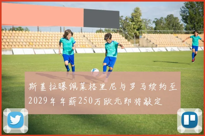 斯基拉曝佩莱格里尼与罗马续约至2029年年薪250万欧元即将敲定