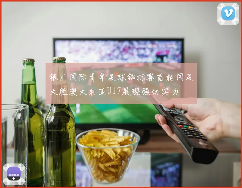 银川国际青年足球锦标赛首轮国足大胜澳大利亚U17展现强劲实力