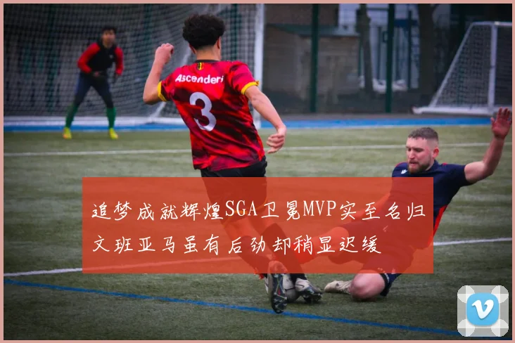 追梦成就辉煌SGA卫冕MVP实至名归文班亚马虽有后劲却稍显迟缓