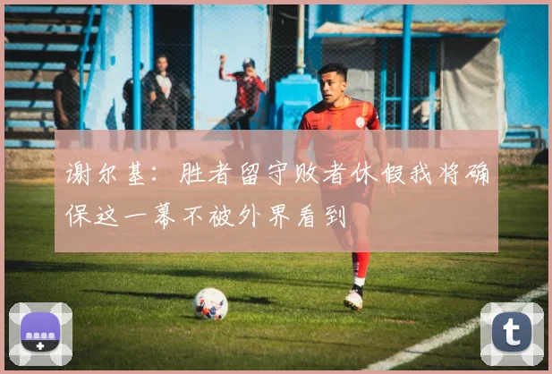 谢尔基：胜者留守败者休假我将确保这一幕不被外界看到