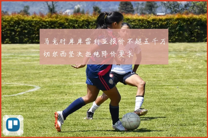 马竞对库库雷利亚报价不超五千万切尔西坚决拒绝降价要求