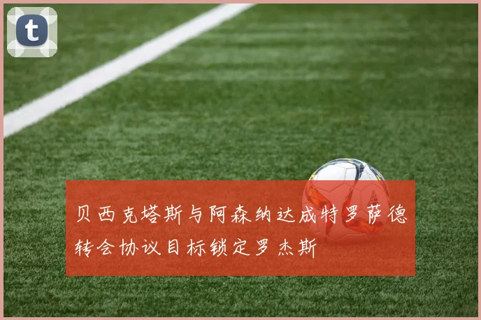 贝西克塔斯与阿森纳达成特罗萨德转会协议目标锁定罗杰斯