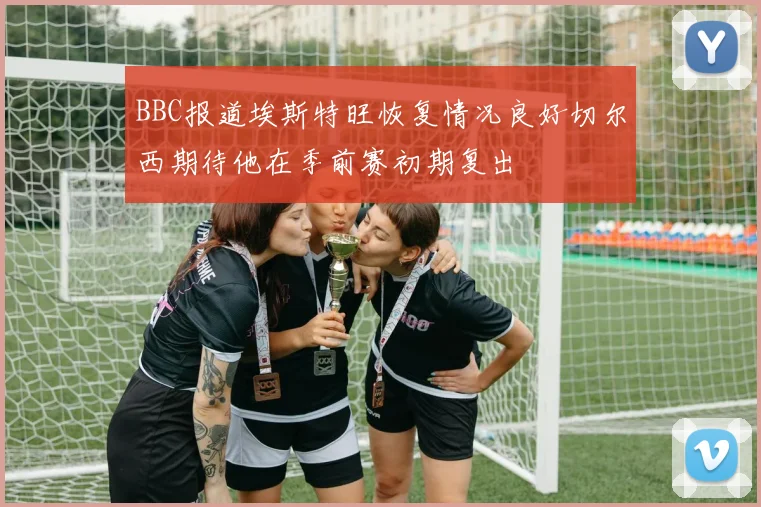 BBC报道埃斯特旺恢复情况良好切尔西期待他在季前赛初期复出