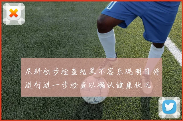 尼科初步检查结果不容乐观明日将进行进一步检查以确认健康状况