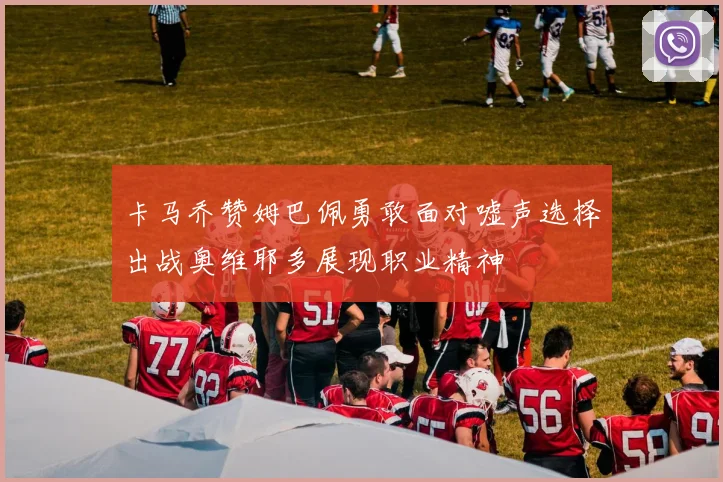 卡马乔赞姆巴佩勇敢面对嘘声选择出战奥维耶多展现职业精神